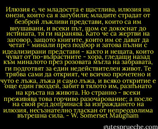 Илюзия е, че младостта е щастлива, илюзия на онези, които са я загубили; младите страдат от безброй лъжливи представи, които са им внушавани, и всеки път, щом се докоснат до истината, тя ги наранява. Като че са жертви на заговор, защото книгите, които им се дават да четат - минали през подбор и затова пълни с идеализирани представи - както и нещата, които чуват от по-възрастните - хора, гледащи назад към миналото през розовата мъгла на забравата, ги подготвят за един недействителен живот. Те трябва сами да открият, че всичко прочетено и чуто е лъжа, лъжа и само лъжа, и всяко откритие е още един гвоздей, забит в тялото им, разпънато на кръста на живота. Но странно - всеки преживява това горчиво разочарование; а после на свой ред допринася за изграждането на илюзия, несъзнателно тласкан от непреодолима вътрешна сила. - W. Somerset Maugham
