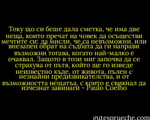 Току що си беше дала сметка, че има две неща, които пречат на човек да осъществи мечтите си: да мисли, че са невъзможни, или внезапен обрат на съдбата да ги направи възможни тогава, когато най-малко е очаквал. Защото в този миг започва да се страхува от пътя, който ще го изведе неизвестно къде, от живота, пълен с незнайни предизвикателства, и от възможността нещатъа, с които е свикнал да изчезнат завинаги - Paulo Coelho