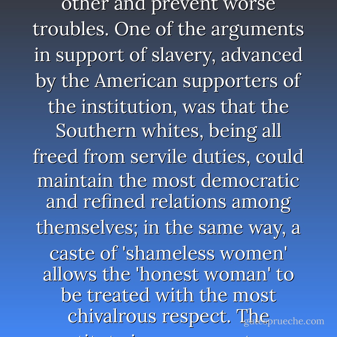 Sewers are necessary to guarantee the wholesomeness of palaces, according to the Fathers of the Church. And it has often been remarked that the necessity exists of sacrificing one part of the female sex in order to save the other and prevent worse troubles. One of the arguments in support of slavery, advanced by the American supporters of the institution, was that the Southern whites, being all freed from servile duties, could maintain the most democratic and refined relations among themselves; in the same way, a caste of 'shameless women' allows the 'honest woman' to be treated with the most chivalrous respect. The prostitute is a scapegoat; man vents his turpitude upon her, and he rejects her. Whether she is put legally under police supervision or works illegally in secret, she is in any case treated as a pariah. - Simone de Beauvoir