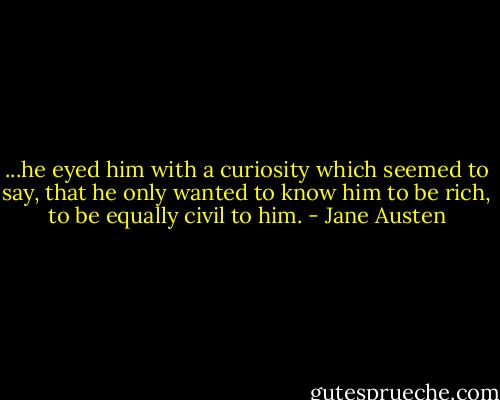 ...he eyed him with a curiosity which seemed to say, that he only wanted to know him to be rich, to be equally civil to him. - Jane Austen