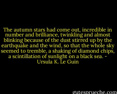 The autumn stars had come out, incredible in number and brilliance, twinkling and almost blinking because of the dust stirred up by the earthquake and the wind, so that the whole sky seemed to tremble, a shaking of diamond chips, a scintillation of sunlight on a black sea. - Ursula K. Le Guin