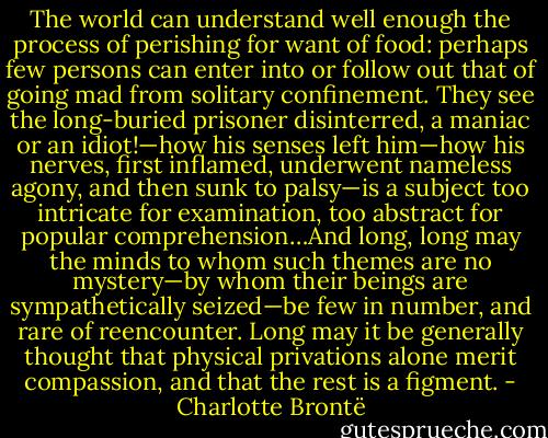 The world can understand well enough the process of perishing for want of food: perhaps few persons can enter into or follow out that of going mad from solitary confinement. They see the long-buried prisoner disinterred, a maniac or an idiot!—how his senses left him—how his nerves, first inflamed, underwent nameless agony, and then sunk to palsy—is a subject too intricate for examination, too abstract for popular comprehension…And long, long may the minds to whom such themes are no mystery—by whom their beings are sympathetically seized—be few in number, and rare of reencounter. Long may it be generally thought that physical privations alone merit compassion, and that the rest is a figment. - Charlotte Brontë