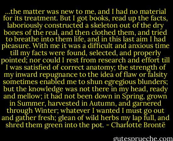 …the matter was new to me, and I had no material for its treatment. But I got books, read up the facts, laboriously constructed a skeleton out of the dry bones of the real, and then clothed them, and tried to breathe into them life, and in this last aim I had pleasure. With me it was a difficult and anxious time till my facts were found, selected, and properly pointed; nor could I rest from research and effort till I was satisfied of correct anatomy; the strength of my inward repugnance to the idea of flaw or falsity sometimes enabled me to shun egregious blunders; but the knowledge was not there in my head, ready and mellow; it had not been down in Spring, grown in Summer, harvested in Autumn, and garnered through Winter; whatever I wanted I must go out and gather fresh; glean of wild herbs my lap full, and shred them green into the pot. - Charlotte Brontë