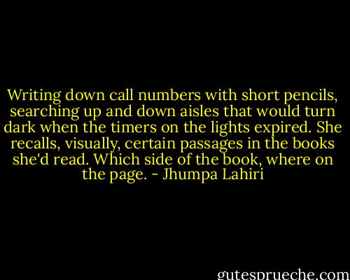 Writing down call numbers with short pencils, searching up and down aisles that would turn dark when the timers on the lights expired. She recalls, visually, certain passages in the books she'd read. Which side of the book, where on the page. - Jhumpa Lahiri