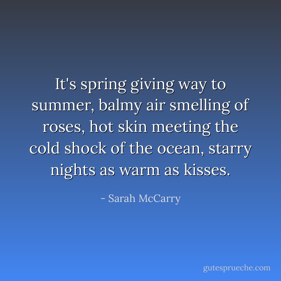 It's spring giving way to summer, balmy air smelling of roses, hot skin meeting the cold shock of the ocean, starry nights as warm as kisses. - Sarah McCarry