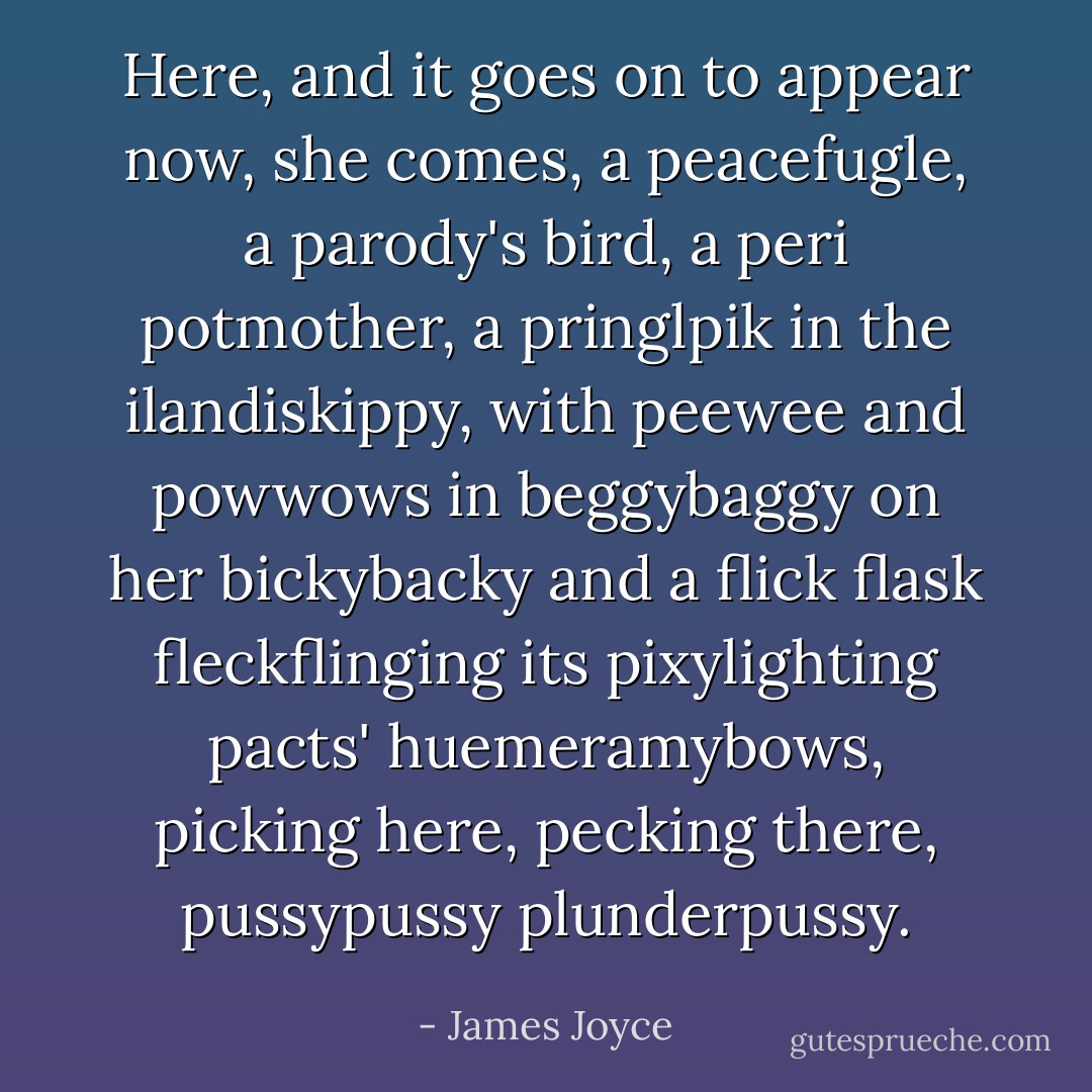 Here, and it goes on to appear now, she comes, a peacefugle, a parody's bird, a peri potmother, a pringlpik in the ilandiskippy, with peewee and powwows in beggybaggy on her bickybacky and a flick flask fleckflinging its pixylighting pacts' huemeramybows, picking here, pecking there, pussypussy plunderpussy. - James Joyce