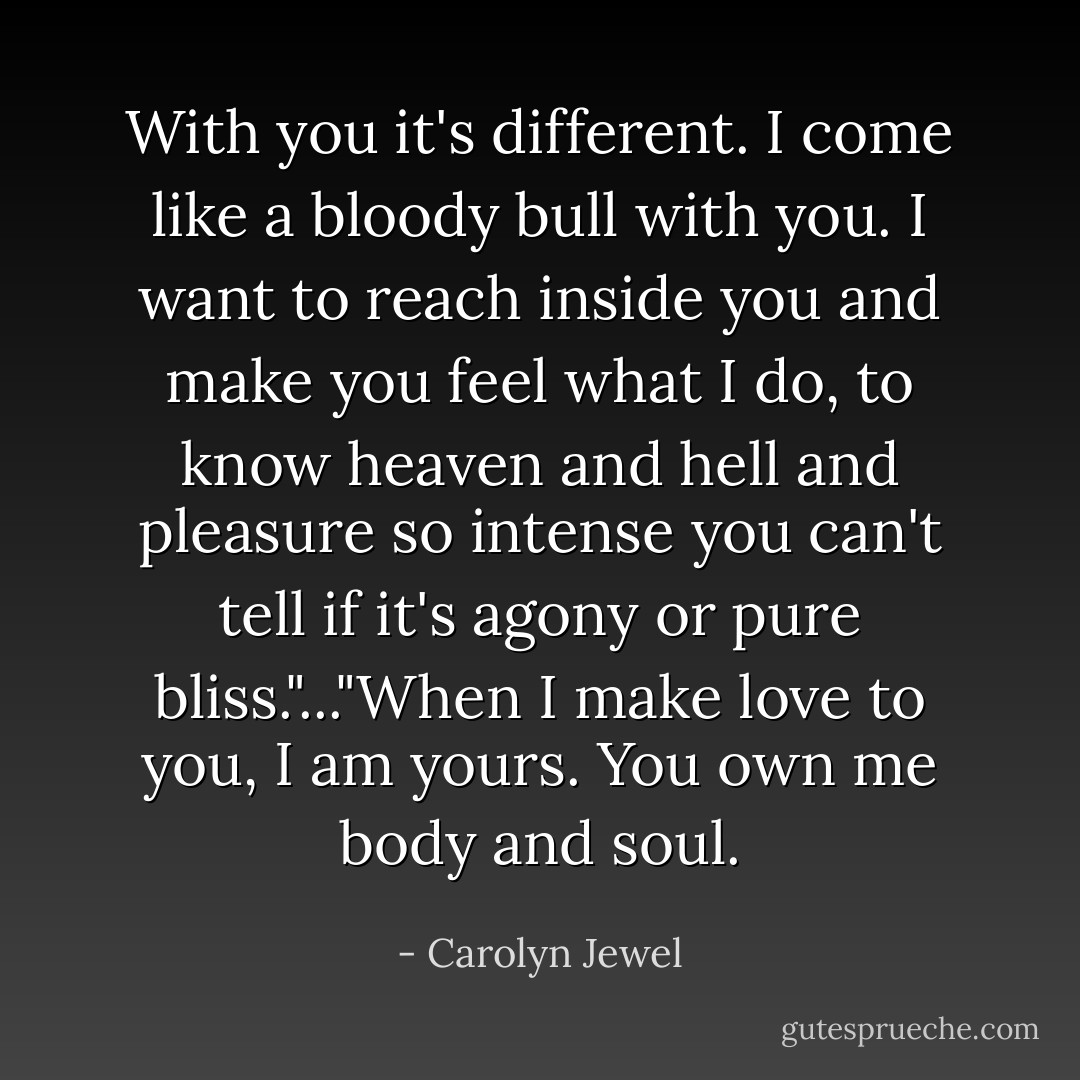 With you it's different. I come like a bloody bull with you. I want to reach inside you and make you feel what I do, to know heaven and hell and pleasure so intense you can't tell if it's agony or pure bliss."..."When I make love to you, I am yours. You own me body and soul. - Carolyn Jewel