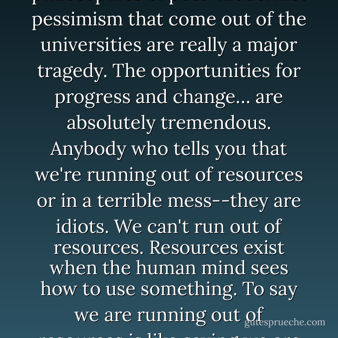 We're living among infinite possibilities. And the prevalent philosophies of post-modernist pessimism that come out of the universities are really a major tragedy. The opportunities for progress and change… are absolutely tremendous. Anybody who tells you that we're running out of resources or in a terrible mess--they are idiots. We can't run out of resources. Resources exist when the human mind sees how to use something. To say we are running out of resources is like saying we are running out of brain cells. - Robert Anton Wilson