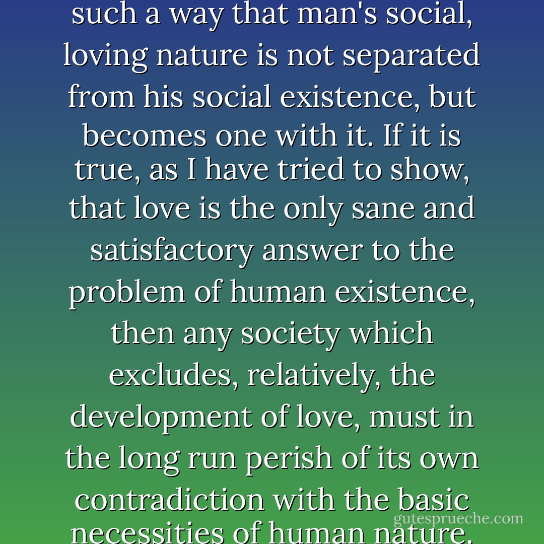 Society must be organized in such a way that man's social, loving nature is not separated from his social existence, but becomes one with it. If it is true, as I have tried to show, that love is the only sane and satisfactory answer to the problem of human existence, then any society which excludes, relatively, the development of love, must in the long run perish of its own contradiction with the basic necessities of human nature. - Erich Fromm