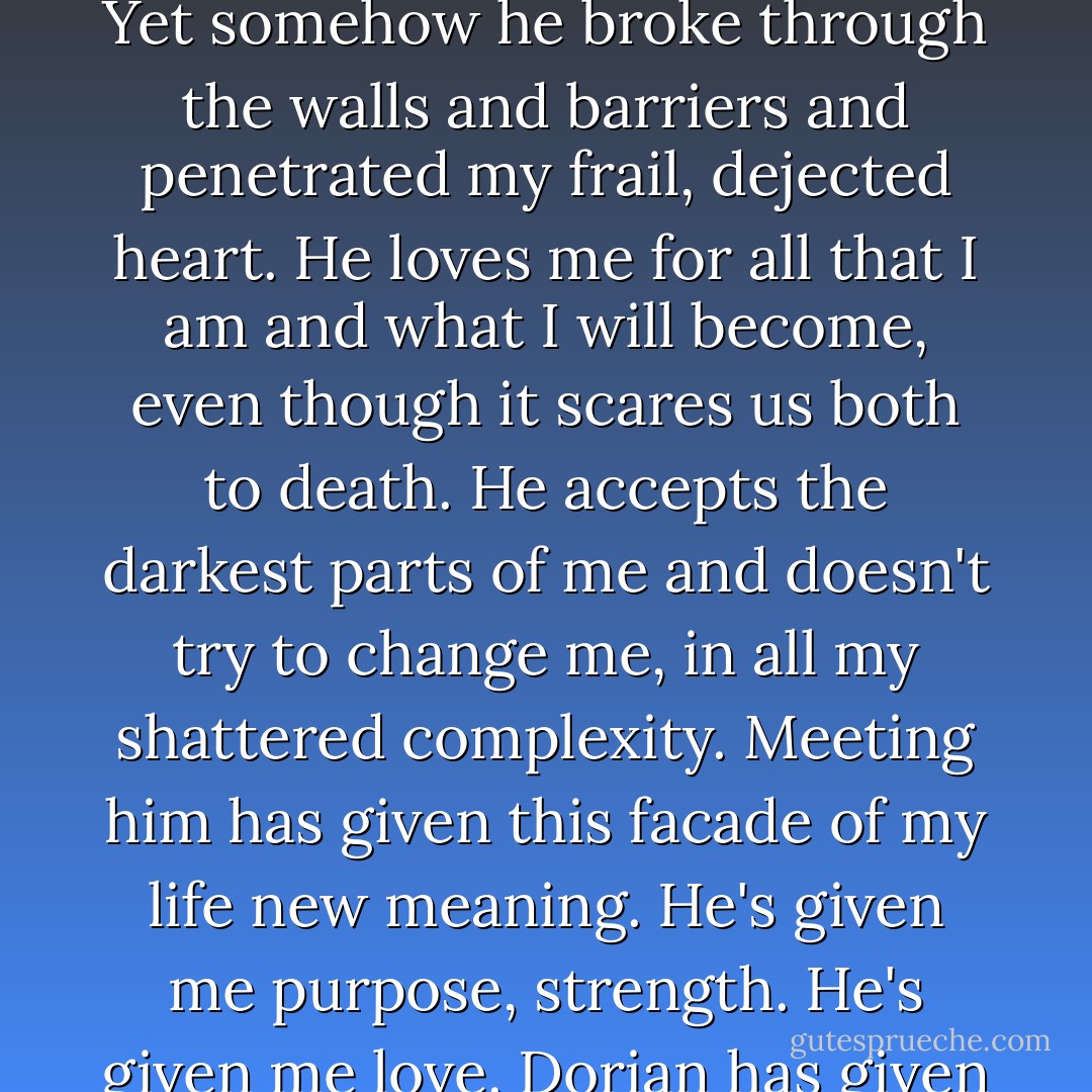 So many years of being lonely and discounted, no one ever truly seeing me, the person that I really am. The Gabriella I so desperately wanted to be. Yet somehow he broke through the walls and barriers and penetrated my frail, dejected heart. He loves me for all that I am and what I will become, even though it scares us both to death. He accepts the darkest parts of me and doesn't try to change me, in all my shattered complexity. Meeting him has given this facade of my life new meaning. He's given me purpose, strength. He's given me love. Dorian has given me everything and, in turn, is everything to me. Designed by the Divine Power especially for me. - S.L. Jennings