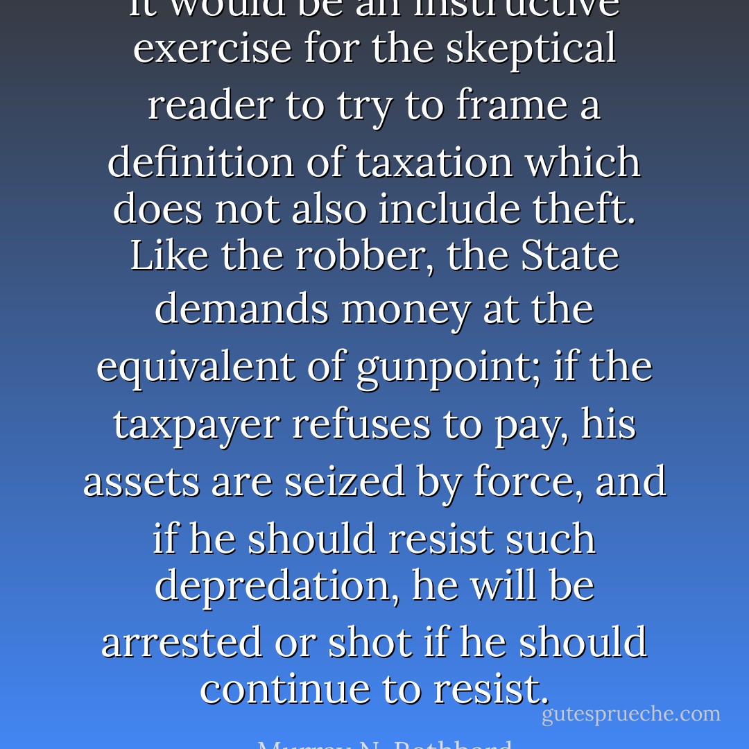 It would be an instructive exercise for the skeptical reader to try to frame a definition of taxation which does not also include theft. Like the robber, the State demands money at the equivalent of gunpoint; if the taxpayer refuses to pay, his assets are seized by force, and if he should resist such depredation, he will be arrested or shot if he should continue to resist. - Murray N. Rothbard