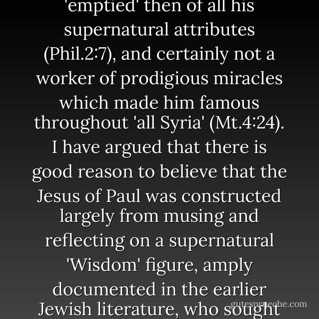 Moreover, it is not just that the early documents are silent about so much of Jesus that came to be recorded in the gospels, but that they view him in a substantially different way -- as a basically supernatural personage only obscurely on Earth as a man at some unspecified period in the past, 'emptied' then of all his supernatural attributes (Phil.2:7), and certainly not a worker of prodigious miracles which made him famous throughout 'all Syria' (Mt.4:24). I have argued that there is good reason to believe that the Jesus of Paul was constructed largely from musing and reflecting on a supernatural 'Wisdom' figure, amply documented in the earlier Jewish literature, who sought an abode on Earth, but was there rejected, rather than from information concerning a recently deceased historical individual. The influence of the Wisdom literature is undeniable; only assessment of what it amounted to still divides opinion. - George Albert Wells