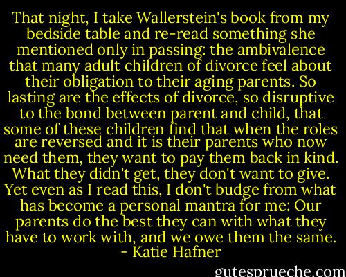 That night, I take Wallerstein's book from my bedside table and re-read something she mentioned only in passing: the ambivalence that many adult children of divorce feel about their obligation to their aging parents. So lasting are the effects of divorce, so disruptive to the bond between parent and child, that some of these children find that when the roles are reversed and it is their parents who now need them, they want to pay them back in kind. What they didn't get, they don't want to give. Yet even as I read this, I don't budge from what has become a personal mantra for me: Our parents do the best they can with what they have to work with, and we owe them the same. - Katie Hafner