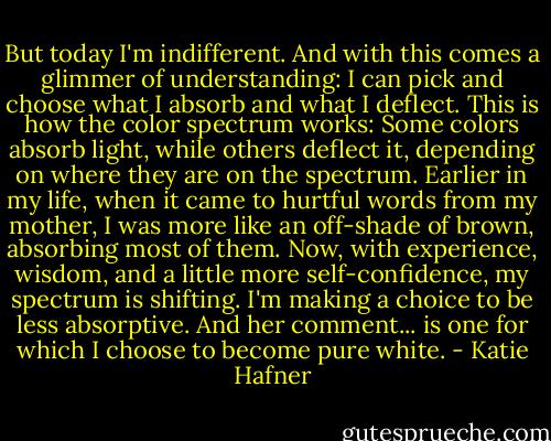 But today I'm indifferent. And with this comes a glimmer of understanding: I can pick and choose what I absorb and what I deflect. This is how the color spectrum works: Some colors absorb light, while others deflect it, depending on where they are on the spectrum. Earlier in my life, when it came to hurtful words from my mother, I was more like an off-shade of brown, absorbing most of them. Now, with experience, wisdom, and a little more self-confidence, my spectrum is shifting. I'm making a choice to be less absorptive. And her comment... is one for which I choose to become pure white. - Katie Hafner