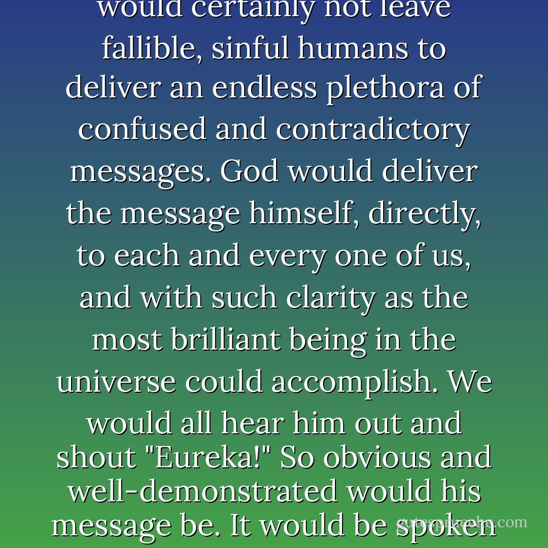 If God wants something from me, he would tell me. He wouldn't leave someone else to do this, as if an infinite being were short on time. And he would certainly not leave fallible, sinful humans to deliver an endless plethora of confused and contradictory messages. God would deliver the message himself, directly, to each and every one of us, and with such clarity as the most brilliant being in the universe could accomplish. We would all hear him out and shout "Eureka!" So obvious and well-demonstrated would his message be. It would be spoken to each of us in exactly those terms we would understand. And we would all agree on what that message was. - Richard C. Carrier
