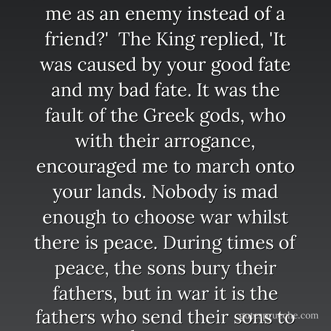 He asked, 'Croesus, who told you to attack my land and meet me as an enemy instead of a friend?'<br /><br />The King replied, 'It was caused by your good fate and my bad fate. It was the fault of the Greek gods, who with their arrogance, encouraged me to march onto your lands. Nobody is mad enough to choose war whilst there is peace. During times of peace, the sons bury their fathers, but in war it is the fathers who send their sons to the grave. - Herodotus