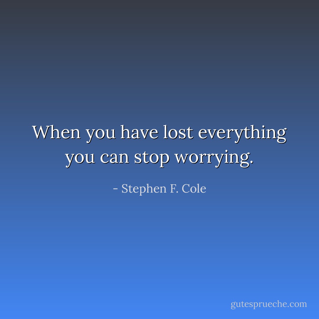 When you have lost everything you can stop worrying. - Stephen F. Cole