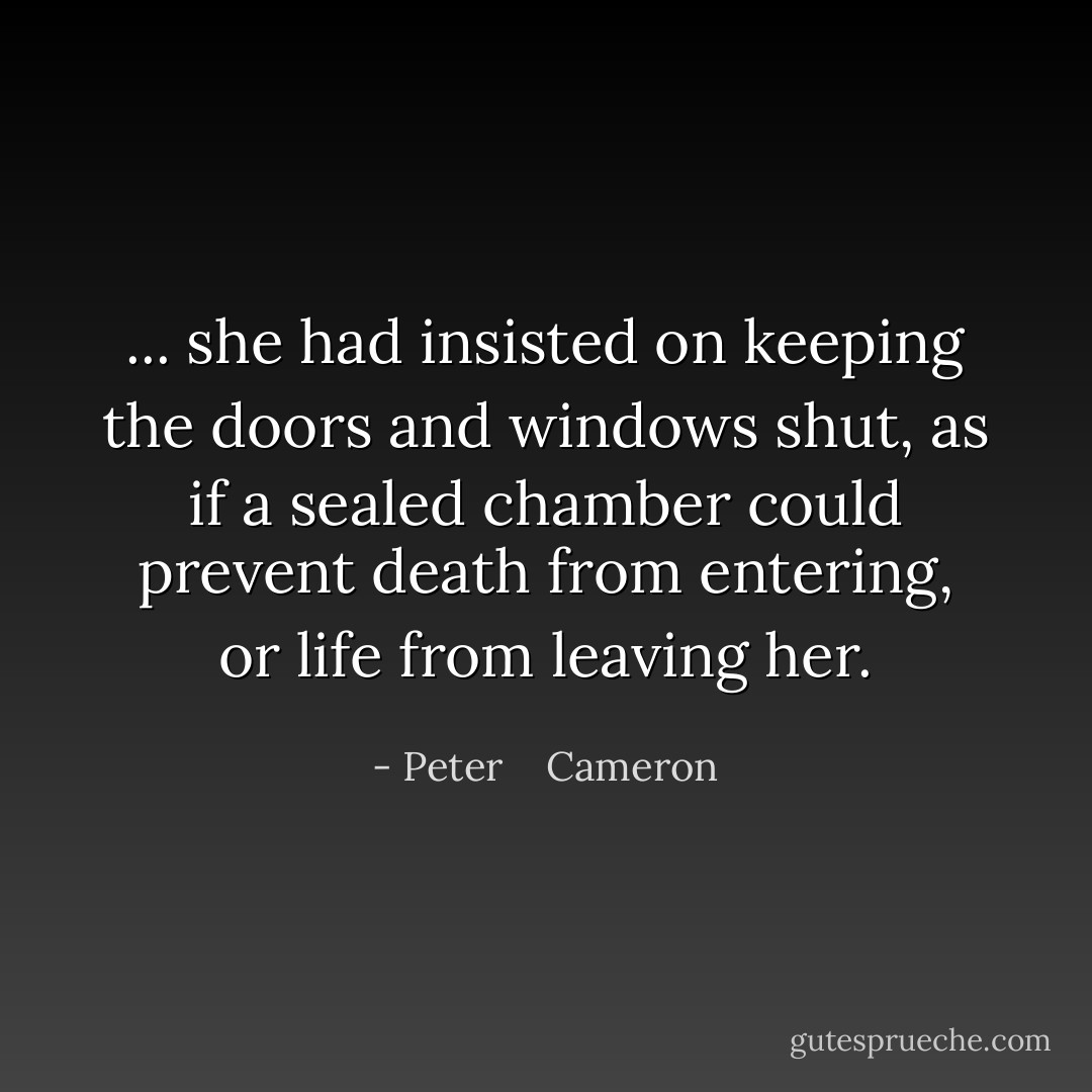 ... she had insisted on keeping the doors and windows shut, as if a sealed chamber could prevent death from entering, or life from leaving her. - Peter    Cameron