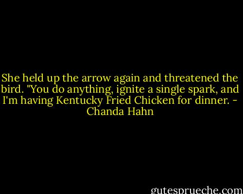 She held up the arrow again and threatened the bird. "You do anything, ignite a single spark, and I'm having Kentucky Fried Chicken for dinner. - Chanda Hahn