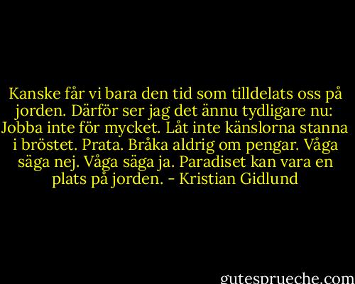 Kanske får vi bara den tid som tilldelats oss på jorden. Därför ser jag det ännu tydligare nu: Jobba inte för mycket. Låt inte känslorna stanna i bröstet. Prata. Bråka aldrig om pengar. Våga säga nej. Våga säga ja. Paradiset kan vara en plats på jorden. - Kristian Gidlund