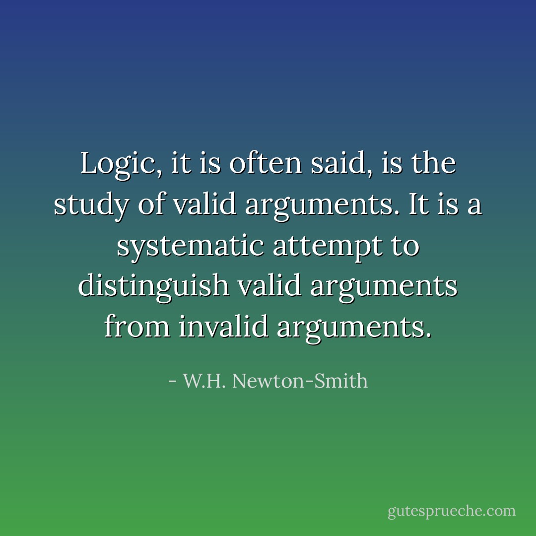 Logic, it is often said, is the study of valid arguments. It is a systematic attempt to distinguish valid arguments from invalid arguments. - W.H. Newton-Smith