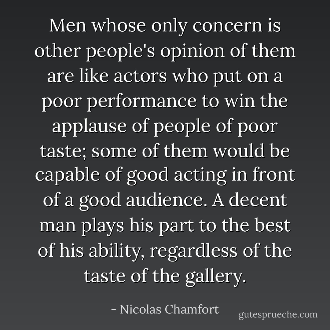 Men whose only concern is other people's opinion of them are like actors who put on a poor performance to win the applause of people of poor taste; some of them would be capable of good acting in front of a good audience. A decent man plays his part to the best of his ability, regardless of the taste of the gallery. - Nicolas Chamfort