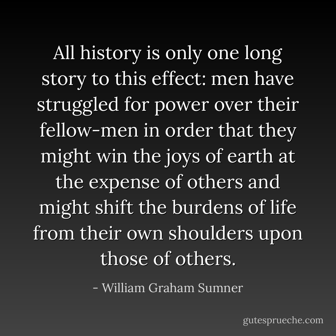 All history is only one long story to this effect: men have struggled for power over their fellow-men in order that they might win the joys of earth at the expense of others and might shift the burdens of life from their own shoulders upon those of others. - William Graham Sumner