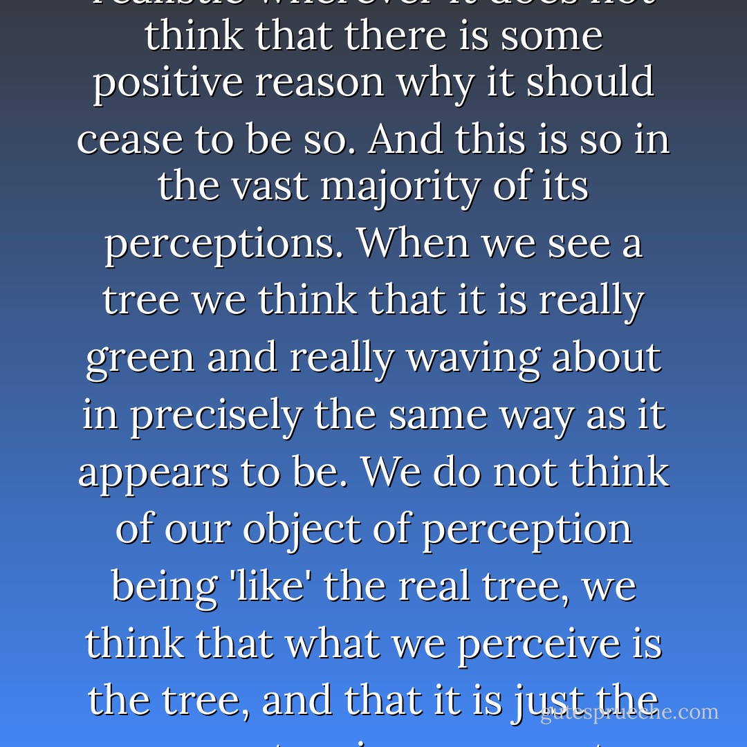 It is true that our everyday view of the world is not quite naively realistic, but that is what it would like to be. Common-sense is naively realistic wherever it does not think that there is some positive reason why it should cease to be so. And this is so in the vast majority of its perceptions. When we see a tree we think that it is really green and really waving about in precisely the same way as it appears to be. We do not think of our object of perception being 'like' the real tree, we think that what we perceive is the tree, and that it is just the same at a given moment whether it be perceived or not, except that what we perceive may be only a part of the real tree. - Charlie Dunbar Broad