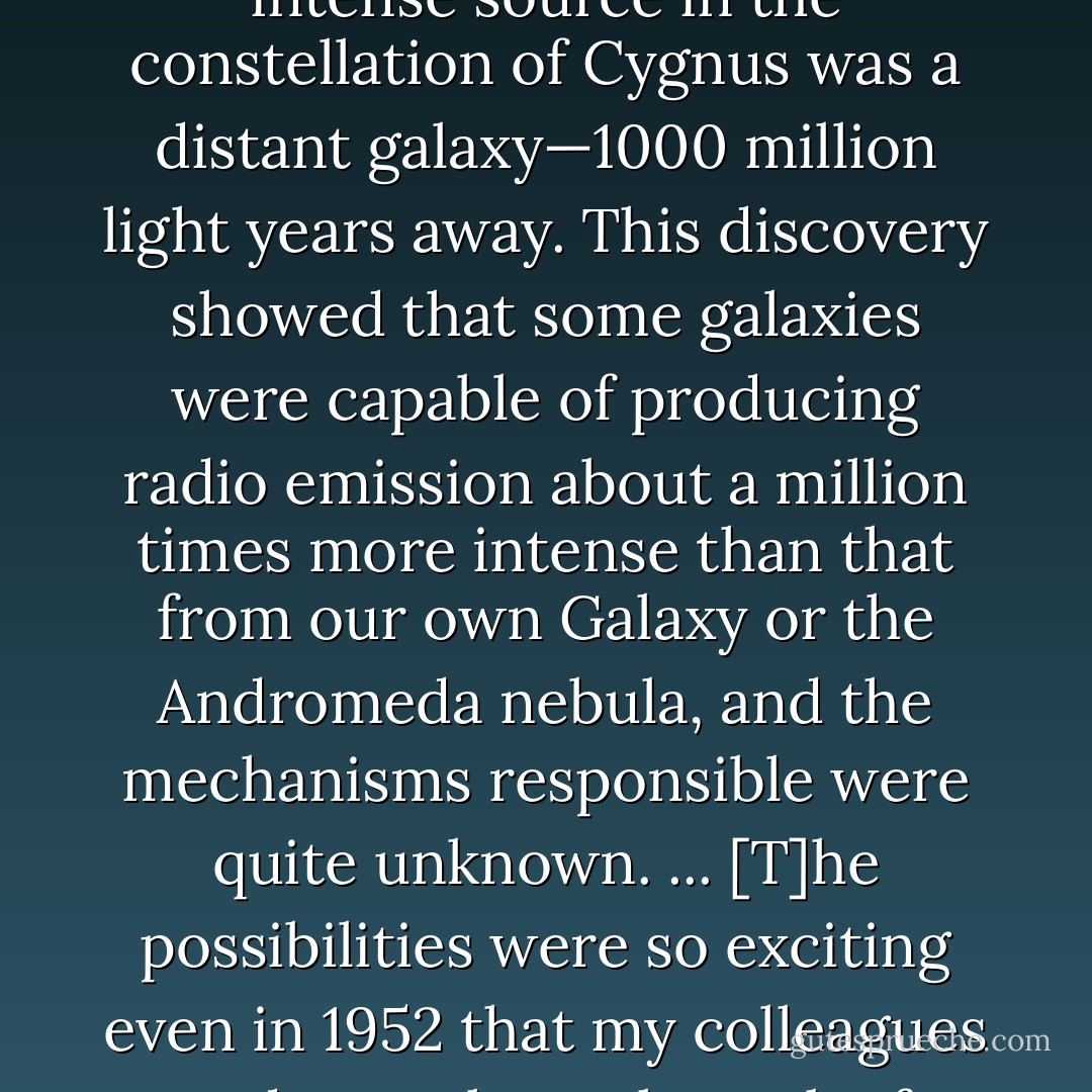 I think that the event which, more than anything else, led me to the search for ways of making more powerful radio telescopes, was the recognition, in 1952, that the intense source in the constellation of Cygnus was a distant galaxy—1000 million light years away. This discovery showed that some galaxies were capable of producing radio emission about a million times more intense than that from our own Galaxy or the Andromeda nebula, and the mechanisms responsible were quite unknown. ... [T]he possibilities were so exciting even in 1952 that my colleagues and I set about the task of designing instruments capable of extending the observations to weaker and weaker sources, and of exploring their internal structure. - Martin   Ryle