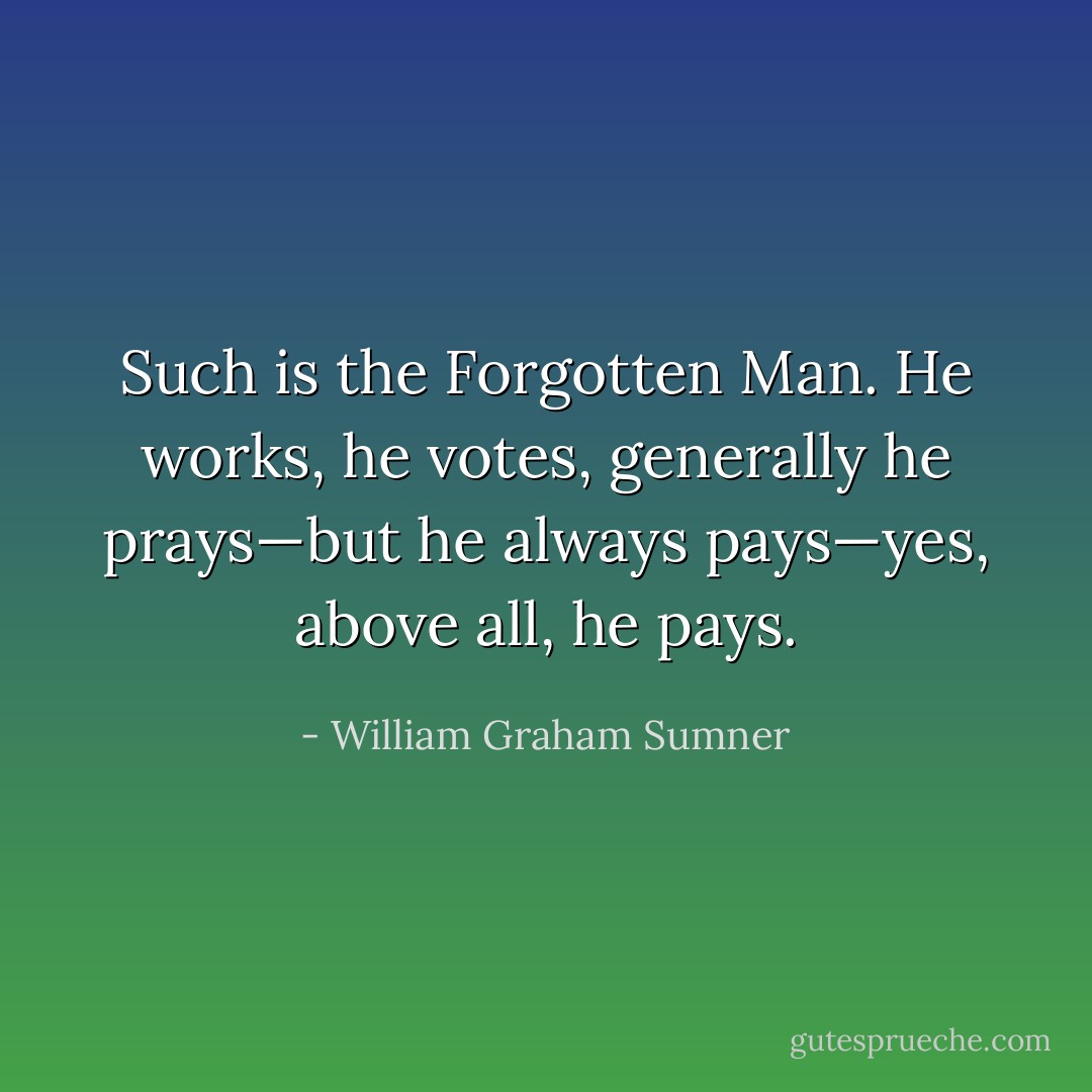 Such is the Forgotten Man. He works, he votes, generally he prays—but he always pays—yes, above all, he pays. - William Graham Sumner