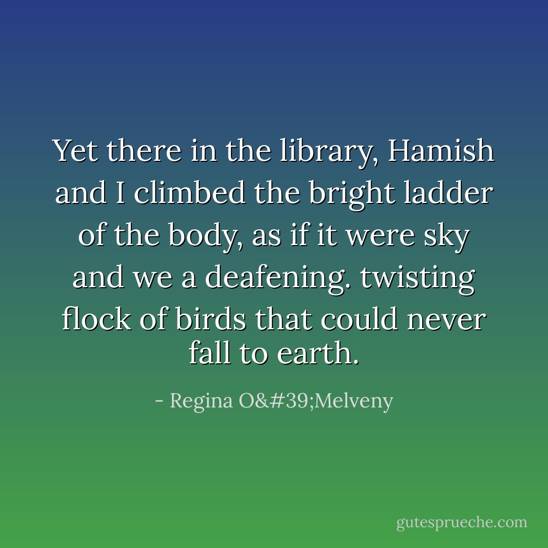 Yet there in the library, Hamish and I climbed the bright ladder of the body, as if it were sky and we a deafening. twisting flock of birds that could never fall to earth. - Regina O'Melveny