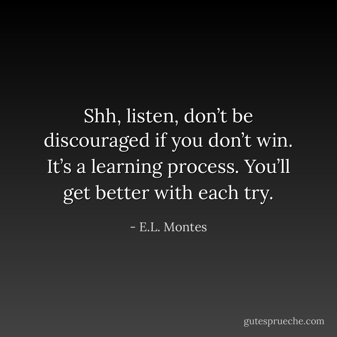 Shh, listen, don’t be discouraged if you don’t win. It’s a learning process. You’ll get better with each try. - E.L. Montes