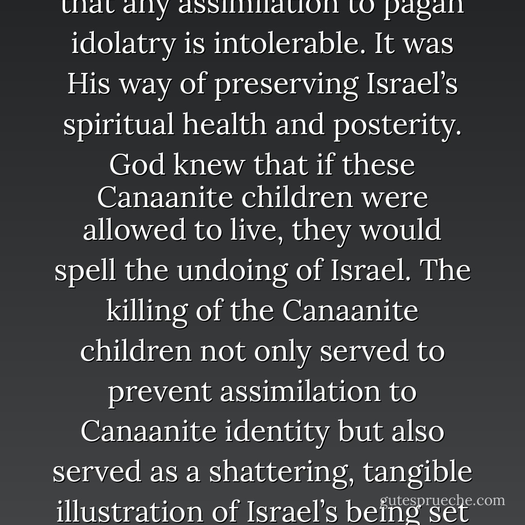 By setting such strong, harsh dichotomies God taught Israel that any assimilation to pagan idolatry is intolerable. It was His way of preserving Israel’s spiritual health and posterity. God knew that if these Canaanite children were allowed to live, they would spell the undoing of Israel. The killing of the Canaanite children not only served to prevent assimilation to Canaanite identity but also served as a shattering, tangible illustration of Israel’s being set exclusively apart for God. - William Lane Craig