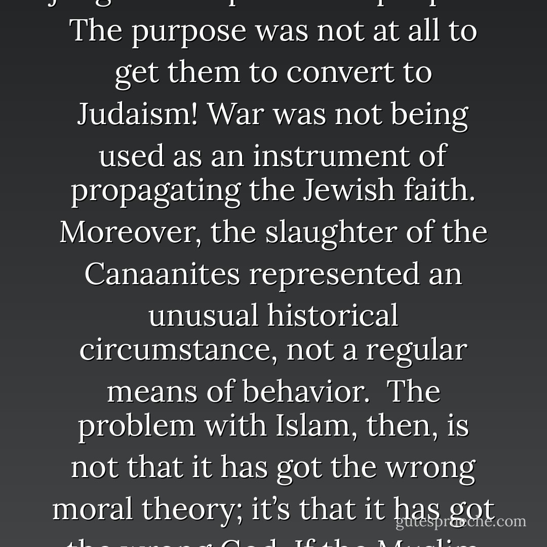 Now how does all this relate to Islamic jihad? Islam sees violence as a means of propagating the Muslim faith. Islam divides the world into two camps: the dar al-Islam (House of Submission) and the dar al-harb (House of War). The former are those lands which have been brought into submission to Islam; the latter are those nations which have not yet been brought into submission. This is how Islam actually views the world!<br /><br />By contrast, the conquest of Canaan represented God’s just judgement upon those peoples. The purpose was not at all to get them to convert to Judaism! War was not being used as an instrument of propagating the Jewish faith. Moreover, the slaughter of the Canaanites represented an unusual historical circumstance, not a regular means of behavior.<br /><br />The problem with Islam, then, is not that it has got the wrong moral theory; it’s that it has got the wrong God. If the Muslim thinks that our moral duties are constituted by God’s commands, then I agree with him. But Muslims and Christians differ radically over God’s nature. Muslims believe that God loves only Muslims. Allah has no love for unbelievers and sinners. Therefore, they can be killed indiscriminately. Moreover, in Islam God’s omnipotence trumps everything, even His own nature. He is therefore utterly arbitrary in His dealing with mankind. - William Lane Craig