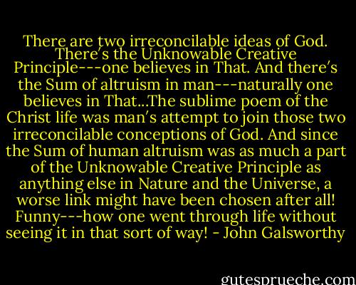 There are two irreconcilable ideas of God. There′s the Unknowable Creative Principle---one believes in That. And there′s the Sum of altruism in man---naturally one believes in That...The sublime poem of the Christ life was man′s attempt to join those two irreconcilable conceptions of God. And since the Sum of human altruism was as much a part of the Unknowable Creative Principle as anything else in Nature and the Universe, a worse link might have been chosen after all! Funny---how one went through life without seeing it in that sort of way! - John Galsworthy