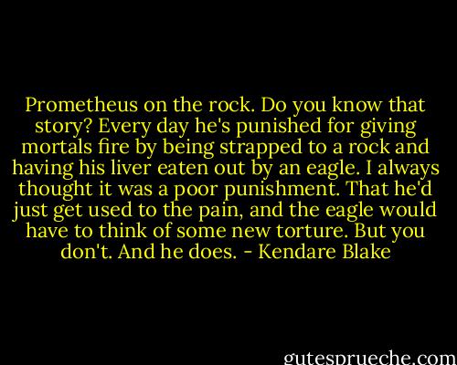 Prometheus on the rock. Do you know that story? Every day he's punished for giving mortals fire by being strapped to a rock and having his liver eaten out by an eagle. I always thought it was a poor punishment. That he'd just get used to the pain, and the eagle would have to think of some new torture. But you don't. And he does. - Kendare Blake