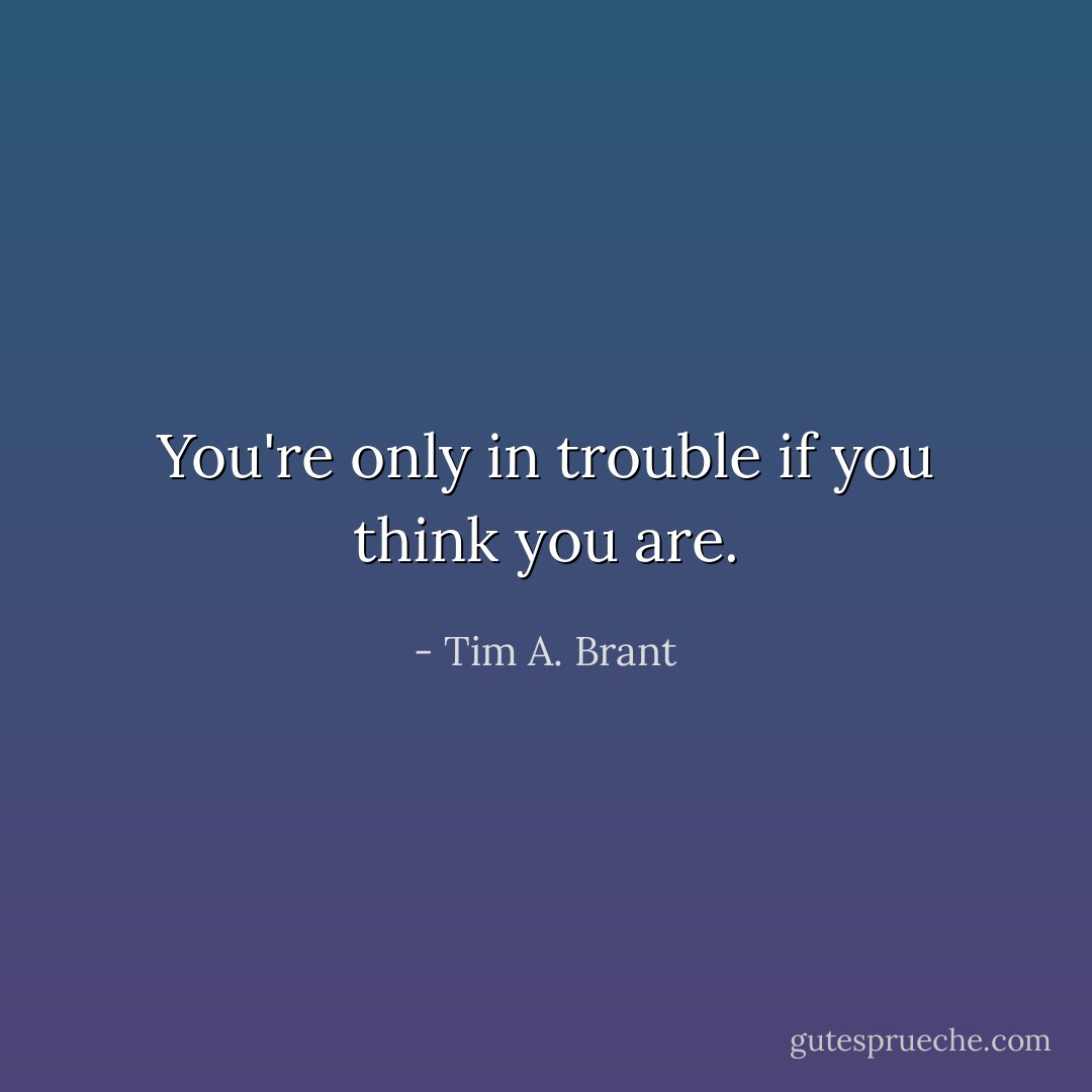 You're only in trouble if you think you are. - Tim A. Brant
