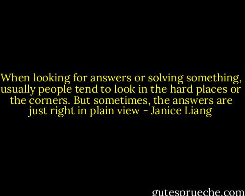 When looking for answers or solving something, usually people tend to look in the hard places or the corners. But sometimes, the answers are just right in plain view - Janice Liang
