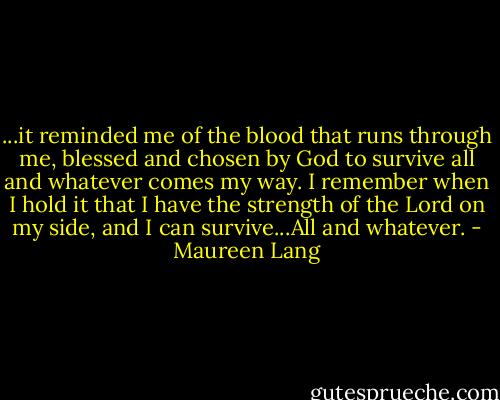...it reminded me of the blood that runs through me, blessed and chosen by God to survive all and whatever comes my way. I remember when I hold it that I have the strength of the Lord on my side, and I can survive...All and whatever. - Maureen Lang