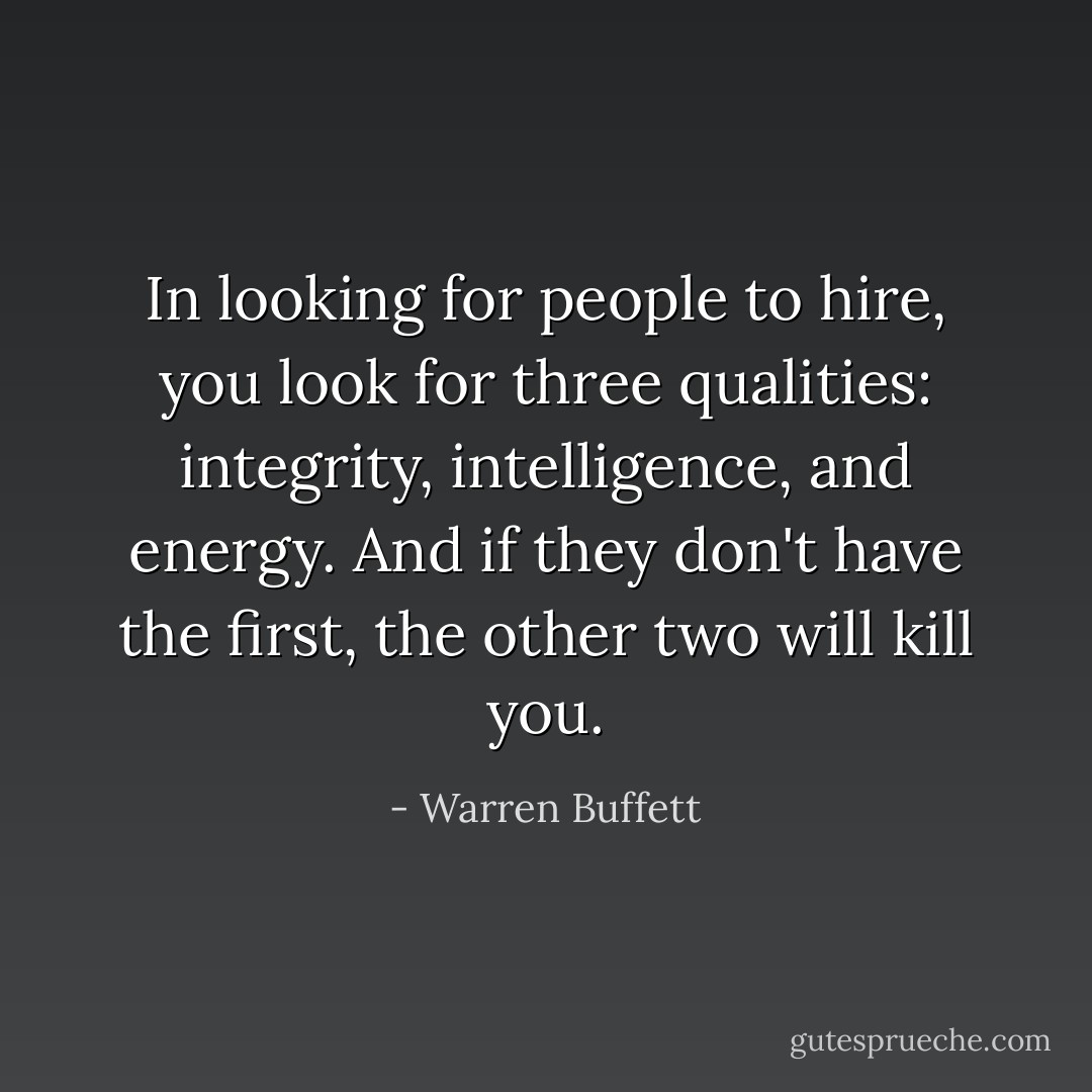 In looking for people to hire, you look for three qualities: integrity, intelligence, and energy. And if they don't have the first, the other two will kill you. - Warren Buffett