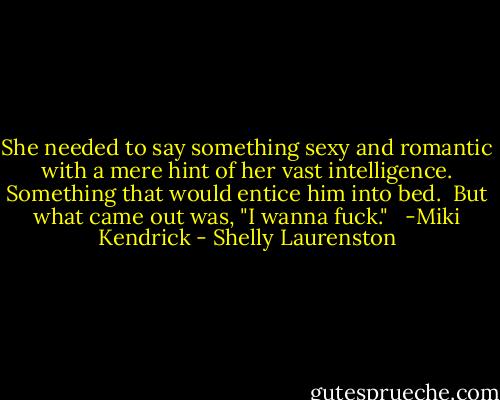 She needed to say something sexy and romantic with a mere hint of her vast intelligence. Something that would entice him into bed.<br /><br />But what came out was, "I wanna fuck." <br /><br />-Miki Kendrick - Shelly Laurenston