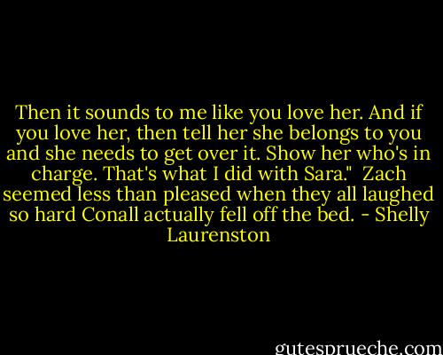 Then it sounds to me like you love her. And if you love her, then tell her she belongs to you and she needs to get over it. Show her who's in charge. That's what I did with Sara."<br /><br />Zach seemed less than pleased when they all laughed so hard Conall actually fell off the bed. - Shelly Laurenston