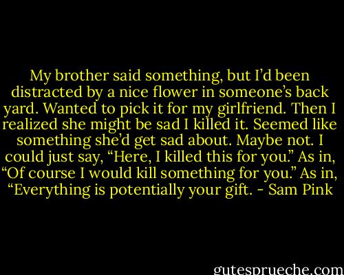 My brother said something, but I’d been distracted by a nice flower in someone’s back yard.<br />Wanted to pick it for my girlfriend.<br />Then I realized she might be sad I killed it.<br />Seemed like something she’d get sad about.<br />Maybe not.<br />I could just say, “Here, I killed this for you.”<br />As in, “Of course I would kill something for you.”<br />As in, “Everything is potentially your gift. - Sam Pink
