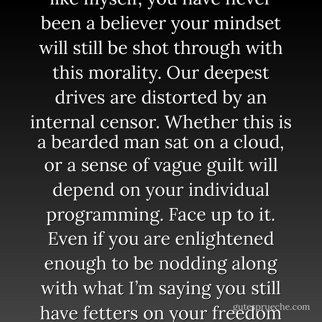 Our culture is hardwired with a Christian value system. Even if, like myself, you have never been a believer your mindset will still be shot through with this morality. Our deepest drives are distorted by an internal censor. Whether this is a bearded man sat on a cloud, or a sense of vague guilt will depend on your individual programming. Face up to it. Even if you are enlightened enough to be nodding along with what I’m saying you still have fetters on your freedom that have not yet been struck. - Peter Grey