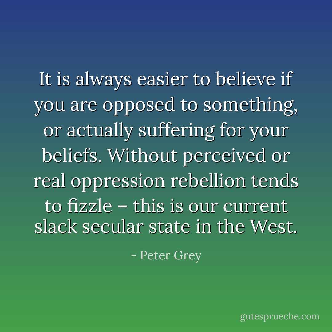 It is always easier to believe if you are opposed to something, or actually suffering for your beliefs. Without perceived or real oppression rebellion tends to fizzle – this is our current slack secular state in the West. - Peter Grey