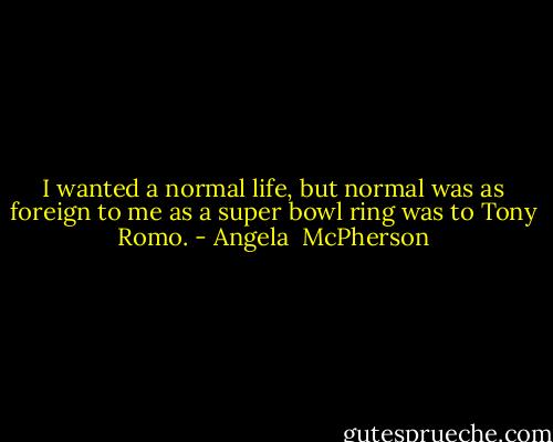 I wanted a normal life, but normal was as foreign to me as a super bowl ring was to Tony Romo. - Angela  McPherson