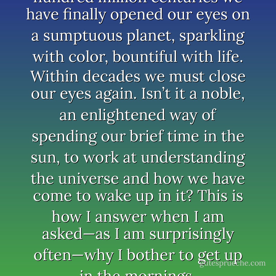 After sleeping through a hundred million centuries we have finally opened our eyes on a sumptuous planet, sparkling with color, bountiful with life. Within decades we must close our eyes again. Isn’t it a noble, an enlightened way of spending our brief time in the sun, to work at understanding the universe and how we have come to wake up in it? This is how I answer when I am asked—as I am surprisingly often—why I bother to get up in the mornings. - Richard Dawkins