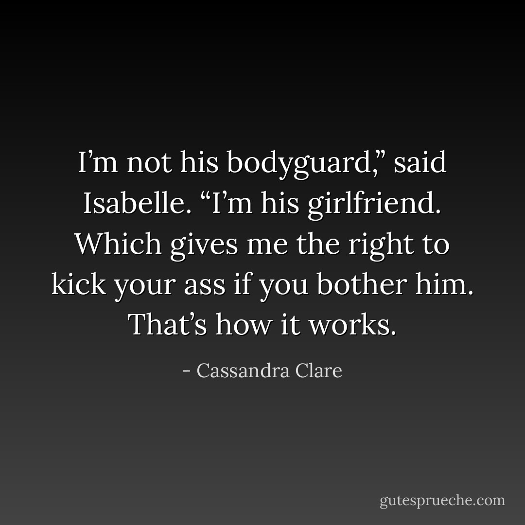 I’m not his bodyguard,” said Isabelle. “I’m his girlfriend. Which gives me the right to kick your ass if you bother him. That’s how it works. - Cassandra Clare
