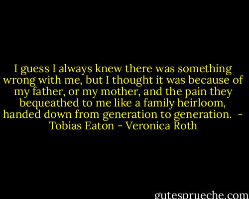 I guess I always knew there was something wrong with me, but I thought it was because of my father, or my mother, and the pain they bequeathed to me like a family heirloom, handed down from generation to generation.<br /><br />- Tobias Eaton - Veronica Roth