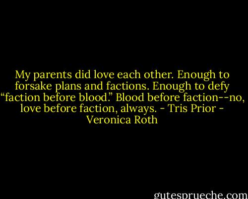 My parents did love each other. Enough to forsake plans and factions. Enough to defy “faction before blood.” Blood before faction--no, love before faction, always. - Tris Prior - Veronica Roth